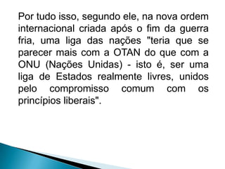 Por tudo isso, segundo ele, na nova ordem
internacional criada após o fim da guerra
fria, uma liga das nações "teria que se
parecer mais com a OTAN do que com a
ONU (Nações Unidas) - isto é, ser uma
liga de Estados realmente livres, unidos
pelo compromisso comum com os
princípios liberais".
 
