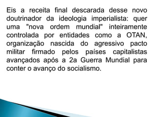 Eis a receita final descarada desse novo
doutrinador da ideologia imperialista: quer
uma "nova ordem mundial" inteiramente
controlada por entidades como a OTAN,
organização nascida do agressivo pacto
militar firmado pelos países capitalistas
avançados após a 2a Guerra Mundial para
conter o avanço do socialismo.
 