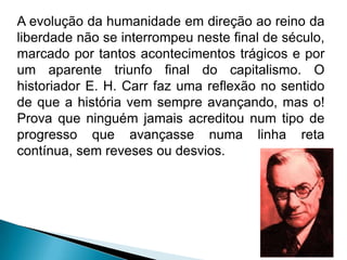 A evolução da humanidade em direção ao reino da
liberdade não se interrompeu neste final de século,
marcado por tantos acontecimentos trágicos e por
um aparente triunfo final do capitalismo. O
historiador E. H. Carr faz uma reflexão no sentido
de que a história vem sempre avançando, mas o!
Prova que ninguém jamais acreditou num tipo de
progresso que avançasse numa linha reta
contínua, sem reveses ou desvios.
 