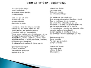 O FIM DA HISTÓRIA – GILBERTO GIL

Não creio que o tempo                             E assim por diante
Venha comprovar                                   Nunca vai parar
Nem negar que a História                          Seja neste mundo
Possa se acabar                                   Ou em qualquer lugar

Basta ver que um povo                             Por isso é que um cangaceiro
Derruba um czar                                   Será sempre anjo e capeta, bandido e herói
Derruba de novo                                   Deu-se notícia do fim do cangaço
Quem pôs no lugar                                 E a notícia foi o estardalhaço que foi
                                                  Passaram-se os anos, eis que um plebiscito
É como se o livro dos tempos pudesse              Ressuscita o mito que não se destrói
Ser lido trás pra frente, frente pra trás         Oi, Lampião sim, Lampião não, Lampião talvez
Vem a História, escreve um capítulo               Lampião faz bem, Lampião dói
Cujo título pode ser "Nunca Mais"                 Sempre o pirão de farinha da História
Vem o tempo e elege outra história, que escreve   E a farinha e o moinho do tempo que mói
Outra parte, que se chama "Nunca É Demais"
"Nunca Mais", "Nunca É Demais", "Nunca Mais"      Tantos cangaceiros
"Nunca É Demais", e assim por diante, tanto faz   Como Lampião
Indiferente se o livro é lido                     Por mais que se matem
De trás pra frente ou lido de frente pra trás     Sempre voltarão

Quantos muros ergam                               E assim por diante
Como o de Berlim                                  Nunca vai parar
Por mais que perdurem                             Inferno de Dante
Sempre terão fim                                  Céu de Jeová
 