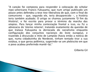 "A canção foi composta para responder à colocação do scholar
nipo-americano Francis Fukuyama, que num artigo publicado um
pouco antes defendeu a tese neo-liberalista de que, com o final do
comunismo - que, segundo ele, teria desaparecido -, a história
teria também acabado. O artigo se chamou justamente 'O fim da
História', e foi escrito para provar o término da marcha das
utopias. Para lançar minha contestação frontal a isso, eu fiz a
advocacia do 'eterno retorno', tratando exatamente da questão de
que tratava Fukuyama (a derrocada do socialismo enquanto
configuração dos conjuntos nacionais do leste europeu), e
trazendo à discussão o mito de Lampião (havia então a notícia de
que, numa cidadezinha do Nordeste, tinham tentado tirar a sua
estátua, o que gerou polêmica, sugerindo-se um plebiscito em que
o povo acabou preferindo mantê-la)."

                                                      Gilberto Gil
 