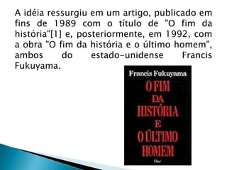 A idéia ressurgiu em um artigo, publicado em
fins de 1989 com o título de "O fim da
história"[1] e, posteriormente, em 1992, com
a obra "O fim da história e o último homem",
ambos       do     estado-unidense    Francis
Fukuyama.
 