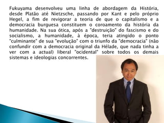 Fukuyama desenvolveu uma linha de abordagem da História,
desde Platão até Nietzsche, passando por Kant e pelo próprio
Hegel, a fim de revigorar a teoria de que o capitalismo e a
democracia burguesa constituem o coroamento da história da
humanidade. Na sua ótica, após a "destruição" do fascismo e do
socialismo, a humanidade, à época, teria atingido o ponto
"culminante" de sua "evolução" com o triunfo da "democracia" (não
confundir com a democracia original da Hélade, que nada tinha a
ver com a actual) liberal "ocidental" sobre todos os demais
sistemas e ideologias concorrentes.
 