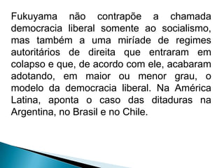 Fukuyama não contrapõe a chamada
democracia liberal somente ao socialismo,
mas também a uma miríade de regimes
autoritários de direita que entraram em
colapso e que, de acordo com ele, acabaram
adotando, em maior ou menor grau, o
modelo da democracia liberal. Na América
Latina, aponta o caso das ditaduras na
Argentina, no Brasil e no Chile.
 