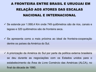 A FRONTEIRA ENTRE BRASIL E URUGUAI EM
RELAÇÃO AOS ATORES DAS ESCALAS
NACIONAL E INTERNACIONAL
 Se estende por 1.068,4 Km onde 749 quilômetros são de rios, canais e
lagoas e 320 quilômetros são de fronteira seca.
 Se apresenta como a mais próxima ao ideal de fronteira-cooperação
dentre os países da América do Sul.
 A priorização da América do Sul por parte da política externa brasileira
se deu durante as negociações com os Estados unidos para o
estabelecimento da Área de Livre Comércio das Américas (ALCA), no
final da década de 1990.
 