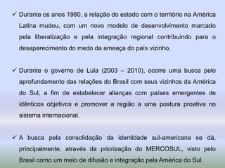  Durante os anos 1980, a relação do estado com o território na América
Latina mudou, com um novo modelo de desenvolvimento marcado
pela liberalização e pela integração regional contribuindo para o
desaparecimento do medo da ameaça do país vizinho.
 Durante o governo de Lula (2003 – 2010), ocorre uma busca pelo
aprofundamento das relações do Brasil com seus vizinhos da América
do Sul, a fim de estabelecer alianças com países emergentes de
idênticos objetivos e promover a região a uma postura proativa no
sistema internacional.
 A busca pela consolidação da identidade sul-americana se dá,
principalmente, através da priorização do MERCOSUL, visto pelo
Brasil como um meio de difusão e integração pela América do Sul.
 