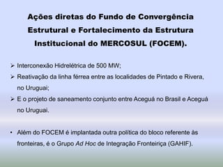 Ações diretas do Fundo de Convergência
Estrutural e Fortalecimento da Estrutura
Institucional do MERCOSUL (FOCEM).
 Interconexão Hidrelétrica de 500 MW;
 Reativação da linha férrea entre as localidades de Pintado e Rivera,
no Uruguai;
 E o projeto de saneamento conjunto entre Aceguá no Brasil e Aceguá
no Uruguai.
• Além do FOCEM é implantada outra política do bloco referente às
fronteiras, é o Grupo Ad Hoc de Integração Fronteiriça (GAHIF).
 