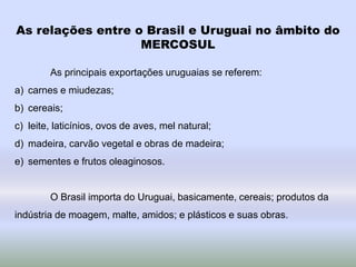 As relações entre o Brasil e Uruguai no âmbito do
MERCOSUL
As principais exportações uruguaias se referem:
a) carnes e miudezas;
b) cereais;
c) leite, laticínios, ovos de aves, mel natural;
d) madeira, carvão vegetal e obras de madeira;
e) sementes e frutos oleaginosos.
O Brasil importa do Uruguai, basicamente, cereais; produtos da
indústria de moagem, malte, amidos; e plásticos e suas obras.
 