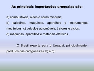 As principais importações uruguaias são:
a) combustíveis, óleos e ceras minerais;
b) caldeiras, máquinas, aparelhos e instrumentos
mecânicos; c) veículos automóveis, tratores e ciclos;
d) máquinas, aparelhos e materiais elétricos.
O Brasil exporta para o Uruguai, principalmente,
produtos das categorias a), b) e c).
 