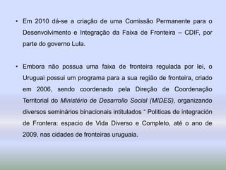 • Em 2010 dá-se a criação de uma Comissão Permanente para o
Desenvolvimento e Integração da Faixa de Fronteira – CDIF, por
parte do governo Lula.
• Embora não possua uma faixa de fronteira regulada por lei, o
Uruguai possui um programa para a sua região de fronteira, criado
em 2006, sendo coordenado pela Direção de Coordenação
Territorial do Ministério de Desarrollo Social (MIDES), organizando
diversos seminários binacionais intitulados “ Politicas de integración
de Frontera: espacio de Vida Diverso e Completo, até o ano de
2009, nas cidades de fronteiras uruguaia.
 