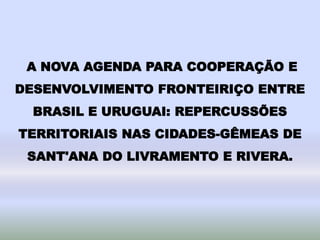 A NOVA AGENDA PARA COOPERAÇÃO E
DESENVOLVIMENTO FRONTEIRIÇO ENTRE
BRASIL E URUGUAI: REPERCUSSÕES
TERRITORIAIS NAS CIDADES-GÊMEAS DE
SANT'ANA DO LIVRAMENTO E RIVERA.
 