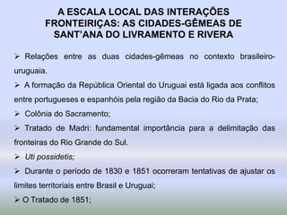 A ESCALA LOCAL DAS INTERAÇÕES
FRONTEIRIÇAS: AS CIDADES-GÊMEAS DE
SANT’ANA DO LIVRAMENTO E RIVERA
 Relações entre as duas cidades-gêmeas no contexto brasileiro-
uruguaia.
 A formação da República Oriental do Uruguai está ligada aos conflitos
entre portugueses e espanhóis pela região da Bacia do Rio da Prata;
 Colônia do Sacramento;
 Tratado de Madri: fundamental importância para a delimitação das
fronteiras do Rio Grande do Sul.
 Uti possidetis;
 Durante o período de 1830 e 1851 ocorreram tentativas de ajustar os
limites territoriais entre Brasil e Uruguai;
 O Tratado de 1851;
 