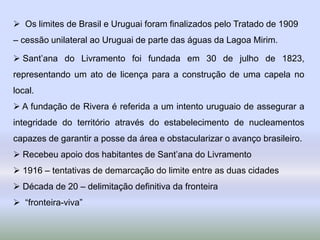 Os limites de Brasil e Uruguai foram finalizados pelo Tratado de 1909
– cessão unilateral ao Uruguai de parte das águas da Lagoa Mirim.
 Sant’ana do Livramento foi fundada em 30 de julho de 1823,
representando um ato de licença para a construção de uma capela no
local.
 A fundação de Rivera é referida a um intento uruguaio de assegurar a
integridade do território através do estabelecimento de nucleamentos
capazes de garantir a posse da área e obstacularizar o avanço brasileiro.
 Recebeu apoio dos habitantes de Sant’ana do Livramento
 1916 – tentativas de demarcação do limite entre as duas cidades
 Década de 20 – delimitação definitiva da fronteira
 “fronteira-viva”
 