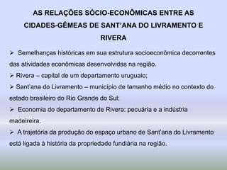 AS RELAÇÕES SÓCIO-ECONÔMICAS ENTRE AS
CIDADES-GÊMEAS DE SANT’ANA DO LIVRAMENTO E
RIVERA
 Semelhanças históricas em sua estrutura socioeconômica decorrentes
das atividades econômicas desenvolvidas na região.
 Rivera – capital de um departamento uruguaio;
 Sant’ana do Livramento – município de tamanho médio no contexto do
estado brasileiro do Rio Grande do Sul;
 Economia do departamento de Rivera: pecuária e a indústria
madeireira.
 A trajetória da produção do espaço urbano de Sant’ana do Livramento
está ligada à história da propriedade fundiária na região.
 