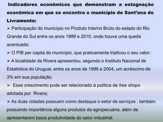 Indicadores econômicos que demonstram a estagnação
econômica em que se encontra o município de Sant’ana do
Livramento:
 Participação do município no Produto Interno Bruto do estado do Rio
Grande do Sul entre os anos 1999 e 2010, onde houve uma queda
acentuada;
 O PIB per capita do município, que praticamente triplicou o seu valor;
 A localidade de Rivera apresentou, segundo o Instituto Nacional de
Estatística do Uruguai, entre os anos de 1996 e 2004, um acréscimo de
3% em sua população.
 Esse crescimento pode ser relacionado à política de free shops
adotada por Rivera;
 As duas cidades possuem como destaque o setor de serviços , também
possuindo importância alguns produtos da agropecuária, além de
apresentarem baixa produtividade do setor industrial.
 