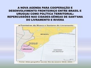 A NOVA AGENDA PARA COOPERAÇÃO E
DESENVOLVIMENTO FRONTEIRIÇO ENTRE BRASIL E
URUGUAI COMO POLÍTICA TERRITORIAL:
REPERCUSSÕES NAS CIDADES-GÊMEAS DE SANT’ANA
DO LIVRAMENTO E RIVERA
 