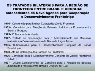 OS TRATADOS BILATERAIS PARA A REGIÃO DE
FRONTEIRA ENTRE BRASIL E URUGUAI:
antecedentes da Nova Agenda para Cooperação
e Desenvolvimento Fronteiriço
1916- Convenção para Melhor Caracterização da Fronteira;
1933- Convênio para Fixação do Estatuto Jurídico da Fronteira entre
Brasil e Uruguai;
1975- O Tratado da Amizade;
1977- Tratado de Cooperação para o Aproveitamento dos Recursos
Naturais e o Desenvolvimento da Bacia da Lagoa Mirim;
1985- Subcomissão para o Desenvolvimento Conjunto de Zonas
Fronteiriças;
1990- Ata de Instalação dos Comitês de Fronteiras;
1996- Comissão para o Desenvolvimento Conjunto de Zonas Fronteiriça
(CDZF);
1997- Ajuste Complementar ao Convênio para a Fixação de Estatuto
Jurídico da Fronteira entre Brasil e Uruguai de 1933
 