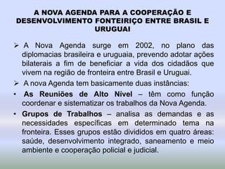 A NOVA AGENDA PARA A COOPERAÇÃO E
DESENVOLVIMENTO FONTEIRIÇO ENTRE BRASIL E
URUGUAI
 A Nova Agenda surge em 2002, no plano das
diplomacias brasileira e uruguaia, prevendo adotar ações
bilaterais a fim de beneficiar a vida dos cidadãos que
vivem na região de fronteira entre Brasil e Uruguai.
 A nova Agenda tem basicamente duas instâncias:
• As Reuniões de Alto Nível – têm como função
coordenar e sistematizar os trabalhos da Nova Agenda.
• Grupos de Trabalhos – analisa as demandas e as
necessidades específicas em determinado tema na
fronteira. Esses grupos estão divididos em quatro áreas:
saúde, desenvolvimento integrado, saneamento e meio
ambiente e cooperação policial e judicial.
 