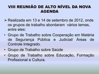 VIII REUNIÃO DE ALTO NÍVEL DA NOVA
AGENDA
 Realizada em 13 e 14 de setembro de 2012, onde
os grupos de trabalho abordaram vários temas,
entre eles:
• Grupo de Trabalho sobre Cooperação em Matéria
de Segurança Pública e Judicial/ Áreas de
Controle Integrado.
• Grupo de Trabalho sobre Saúde
• Grupo de Trabalho sobre Educação, Formação
Profissional e Cultura.
 