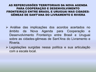 AS REPERCUSSÕES TERRITORIAIS DA NOVA AGENDA
PARA COOPERAÇÃO E DESENVOLVIMENTO
FRONTEIRIÇO ENTRE BRASIL E URUGUAI MAS CIDADES-
GÊMEAS DE SANT’ANA DO LIVRAMENTO E RIVERA
 Análise das implicações dos acordos acertados no
âmbito da Nova Agenda para Cooperação e
Desenvolvimento Fronteiriço entre Brasil e Uruguai
sobre as cidades-gêmeas de Sant’Ana do Livramento e
Riveria.
 Legislações surgidas nessa política e sua articulação
com a escala local.
 