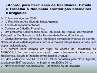 • Acordo para Permissão de Residência, Estudo
e Trabalho a Nacionais Fronteiriços brasileiros
e uruguaios
 Entrou em vigor em 2004;
 IV Reunião de Alto Nível da Nova Agenda;
 Acordo de Indocumentados;
 Carteira de Cidadão Fronteiriço;
 Um problema: Universidade de la República, do Uruguai. Universidade
Estadual do Rio Grande do Sul e Universidade Federal do Pampa.
 Gladys Bentancor, afirma que não houve demasiado impacto do acordo
Sobre as duas cidades-gêmeas porque a maioria das pessoas já possuíam
dupla nacionalidade.
 A demora para entrada em vigor do Acordo de Residência do
MERCOSUL foi que motivou o rápido desenvolvimento do Acordo para
Residência, Estudo e Trabalho entre Brasil e Uruguai.
 3459 cadastros pelo MERCOSUL, 2458 cadastros pela Nova Agenda,
totalizando 5917 uruguaios no Brasil, entre 2006 e 2010.
 Nova identidade supranacional - identidade do MERCOSUL.
 