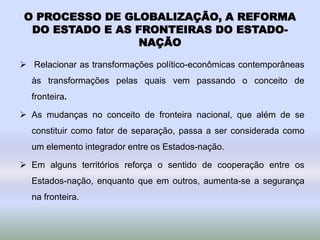 O PROCESSO DE GLOBALIZAÇÃO, A REFORMA
DO ESTADO E AS FRONTEIRAS DO ESTADO-
NAÇÃO
 Relacionar as transformações político-econômicas contemporâneas
às transformações pelas quais vem passando o conceito de
fronteira.
 As mudanças no conceito de fronteira nacional, que além de se
constituir como fator de separação, passa a ser considerada como
um elemento integrador entre os Estados-nação.
 Em alguns territórios reforça o sentido de cooperação entre os
Estados-nação, enquanto que em outros, aumenta-se a segurança
na fronteira.
 