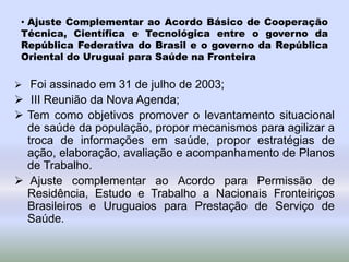 • Ajuste Complementar ao Acordo Básico de Cooperação
Técnica, Científica e Tecnológica entre o governo da
República Federativa do Brasil e o governo da República
Oriental do Uruguai para Saúde na Fronteira
 Foi assinado em 31 de julho de 2003;
 III Reunião da Nova Agenda;
 Tem como objetivos promover o levantamento situacional
de saúde da população, propor mecanismos para agilizar a
troca de informações em saúde, propor estratégias de
ação, elaboração, avaliação e acompanhamento de Planos
de Trabalho.
 Ajuste complementar ao Acordo para Permissão de
Residência, Estudo e Trabalho a Nacionais Fronteiriços
Brasileiros e Uruguaios para Prestação de Serviço de
Saúde.
 