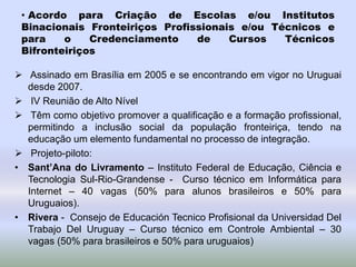 • Acordo para Criação de Escolas e/ou Institutos
Binacionais Fronteiriços Profissionais e/ou Técnicos e
para o Credenciamento de Cursos Técnicos
Bifronteiriços
 Assinado em Brasília em 2005 e se encontrando em vigor no Uruguai
desde 2007.
 IV Reunião de Alto Nível
 Têm como objetivo promover a qualificação e a formação profissional,
permitindo a inclusão social da população fronteiriça, tendo na
educação um elemento fundamental no processo de integração.
 Projeto-piloto:
• Sant’Ana do Livramento – Instituto Federal de Educação, Ciência e
Tecnologia Sul-Rio-Grandense - Curso técnico em Informática para
Internet – 40 vagas (50% para alunos brasileiros e 50% para
Uruguaios).
• Rivera - Consejo de Educación Tecnico Profisional da Universidad Del
Trabajo Del Uruguay – Curso técnico em Controle Ambiental – 30
vagas (50% para brasileiros e 50% para uruguaios)
 