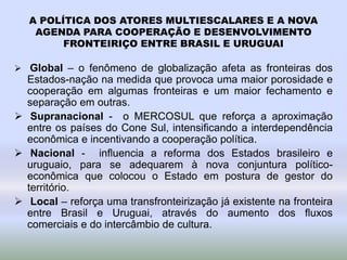 A POLÍTICA DOS ATORES MULTIESCALARES E A NOVA
AGENDA PARA COOPERAÇÃO E DESENVOLVIMENTO
FRONTEIRIÇO ENTRE BRASIL E URUGUAI
 Global – o fenômeno de globalização afeta as fronteiras dos
Estados-nação na medida que provoca uma maior porosidade e
cooperação em algumas fronteiras e um maior fechamento e
separação em outras.
 Supranacional - o MERCOSUL que reforça a aproximação
entre os países do Cone Sul, intensificando a interdependência
econômica e incentivando a cooperação política.
 Nacional - influencia a reforma dos Estados brasileiro e
uruguaio, para se adequarem à nova conjuntura político-
econômica que colocou o Estado em postura de gestor do
território.
 Local – reforça uma transfronteirização já existente na fronteira
entre Brasil e Uruguai, através do aumento dos fluxos
comerciais e do intercâmbio de cultura.
 