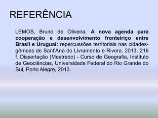 REFERÊNCIA
LEMOS, Bruno de Oliveira. A nova agenda para
cooperação e desenvolvimento fronteiriço entre
Brasil e Uruguai: repercussões territoriais nas cidades-
gêmeas de Sant'Ana do Livramento e Rivera. 2013. 216
f. Dissertação (Mestrado) - Curso de Geografia, Instituto
de Geociências, Universidade Federal do Rio Grande do
Sul, Porto Alegre, 2013.
 