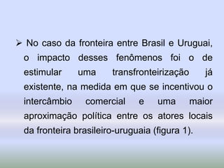 No caso da fronteira entre Brasil e Uruguai,
o impacto desses fenômenos foi o de
estimular uma transfronteirização já
existente, na medida em que se incentivou o
intercâmbio comercial e uma maior
aproximação política entre os atores locais
da fronteira brasileiro-uruguaia (figura 1).
 