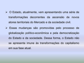  O Estado, atualmente, vem apresentando uma série de
transformações decorrentes da ascensão de novos
atores territoriais do Mercado e da sociedade civil.
 Essas mudanças são promovidas pelo processo de
globalização político-econômica e pela democratização
do Estado e da sociedade. Dessa forma, o Estado não
se apresenta imune às transformações do capitalismo
em sua fase atual.
 