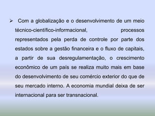  Com a globalização e o desenvolvimento de um meio
técnico-científico-informacional, processos
representados pela perda de controle por parte dos
estados sobre a gestão financeira e o fluxo de capitais,
a partir de sua desregulamentação, o crescimento
econômico de um país se realiza muito mais em base
do desenvolvimento de seu comércio exterior do que de
seu mercado interno. A economia mundial deixa de ser
internacional para ser transnacional.
 