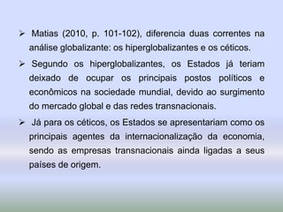  Matias (2010, p. 101-102), diferencia duas correntes na
análise globalizante: os hiperglobalizantes e os céticos.
 Segundo os hiperglobalizantes, os Estados já teriam
deixado de ocupar os principais postos políticos e
econômicos na sociedade mundial, devido ao surgimento
do mercado global e das redes transnacionais.
 Já para os céticos, os Estados se apresentariam como os
principais agentes da internacionalização da economia,
sendo as empresas transnacionais ainda ligadas a seus
países de origem.
 