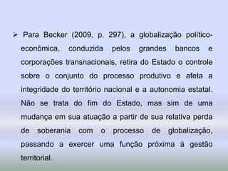  Para Becker (2009, p. 297), a globalização político-
econômica, conduzida pelos grandes bancos e
corporações transnacionais, retira do Estado o controle
sobre o conjunto do processo produtivo e afeta a
integridade do território nacional e a autonomia estatal.
Não se trata do fim do Estado, mas sim de uma
mudança em sua atuação a partir de sua relativa perda
de soberania com o processo de globalização,
passando a exercer uma função próxima à gestão
territorial.
 