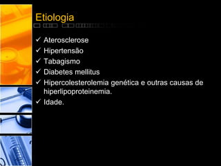 Etiologia
 Aterosclerose
 Hipertensão
 Tabagismo
 Diabetes mellitus
 Hipercolesterolemia genética e outras causas de
hiperlipoproteinemia.
 Idade.
 