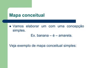 Mapa conceitual 
Vamos elaborar um com uma concepção simples. 
Ex. banana – é – amarela. 
Veja exemplo de mapa conceitual simples:  