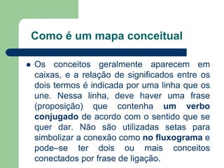 Como é um mapa conceitual 
Os conceitos geralmente aparecem em caixas, e a relação de significados entre os dois termos é indicada por uma linha que os une. Nessa linha, deve haver uma frase (proposição) que contenha um verbo conjugado de acordo com o sentido que se quer dar. Não são utilizadas setas para simbolizar a conexão como no fluxograma e pode–se ter dois ou mais conceitos conectados por frase de ligação.  
