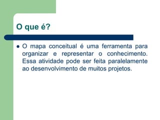 O que é? 
O mapa conceitual é uma ferramenta para organizar e representar o conhecimento. Essa atividade pode ser feita paralelamente ao desenvolvimento de muitos projetos.  