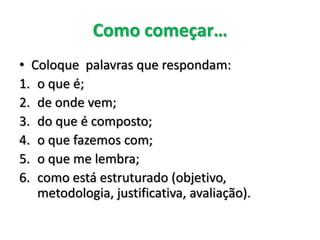 Como começar… 
•Coloque palavras que respondam: 
1.o que é; 
2.de onde vem; 
3.do que é composto; 
4.o que fazemos com; 
5.o que me lembra; 
6.como está estruturado (objetivo, metodologia, justificativa, avaliação).  