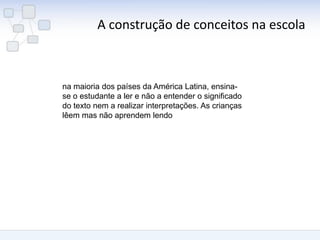 A construção de conceitos na escola 
na maioria dos países da América Latina, ensina- se o estudante a ler e não a entender o significado do texto nem a realizar interpretações. As crianças lêem mas não aprendem lendo  
