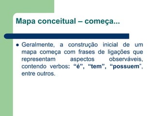 Mapa conceitual – começa... 
Geralmente, a construção inicial de um mapa começa com frases de ligações que representam aspectos observáveis, contendo verbos: “é”, “tem”, “possuem”, entre outros.  