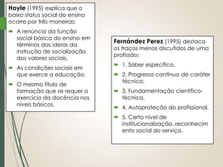 Hoyle (1995) explica que o

baixo status social do ensino
ocorre por três maneiras:
 A renúncia da função
social básica do ensino em
términos das ideias da
instrução de socialização
dos valores sociais.
 As condições sociais em
que exerce a educação.
 O mesmo título de
formação que se requer o
exercício da docência nos
níveis básicos.

Fernández Perez (1995) destaca

os traços menos discutidos de uma
profissão:
 1. Saber específico,
 2. Progresso contínuo de caráter
técnico,
 3. Fundamentação científicotécnica,
 4. Autoproteção do profissional,
 5. Certo nível de
institucionalização, reconhecim
ento social do serviço.

 