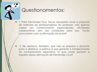 Questionamentos:
 1. Para Fernández Cruz, faz-se necessário rever a proposta
de melhoria do profissionalismo do professor, não apenas
cobrar um conhecimento especializado, atividades
colaborativas sem dar condições para isso. Vocês
concordam com a afirmação do autor?

 2. Ele destaca, também, que não se prepara o docente
para a didática, a prática é que garante o fortalecimento
do conhecimento específico. O que vocês pensam a
respeito dessa afirmação de Fernández Cruz?

 