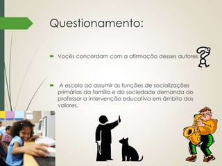 Questionamento:
 Vocês concordam com a afirmação desses autores

 A escola ao assumir as funções de socializações
primárias da família e da sociedade demanda do
professor a intervenção educativa em âmbito dos
valores.

 