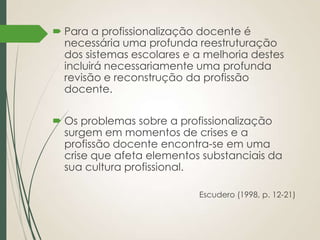  Para a profissionalização docente é
necessária uma profunda reestruturação
dos sistemas escolares e a melhoria destes
incluirá necessariamente uma profunda
revisão e reconstrução da profissão
docente.
 Os problemas sobre a profissionalização
surgem em momentos de crises e a
profissão docente encontra-se em uma
crise que afeta elementos substanciais da
sua cultura profissional.
Escudero (1998, p. 12-21)

 