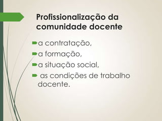 Profissionalização da
comunidade docente
a contratação,
a formação,
a situação social,
 as condições de trabalho
docente.

 