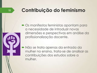 18

Contribuição do feminismo
 Os manifestos feministas apontam para
a necessidade de introduzir novas
dimensões e perspectivas em análise da
profissionalização docente.
 Não se trata apenas da entrada da
mulher no ensino, trata-se de analisar as
contribuições dos estudos sobre a
mulher.

 