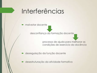 Interferências
 mal-estar docente
desconfiança da formação docente

processo de ajuda para melhorar as
condições de exercício da docência
 desregulação da função docente
 desestruturação da atividade formativa

 