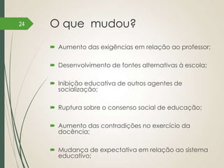 24

O que mudou?
 Aumento das exigências em relação ao professor;
 Desenvolvimento de fontes alternativas à escola;

 Inibição educativa de outros agentes de
socialização;
 Ruptura sobre o consenso social de educação;
 Aumento das contradições no exercício da
docência;
 Mudança de expectativa em relação ao sistema
educativo;

 